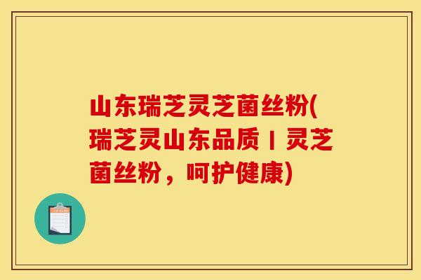 山东瑞芝灵芝菌丝粉(瑞芝灵山东品质丨灵芝菌丝粉,呵护健康)
