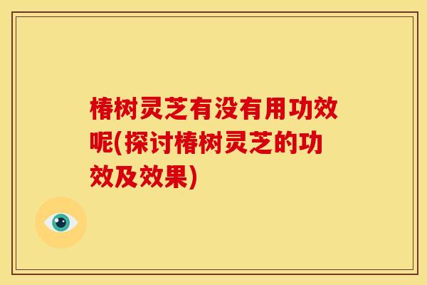 椿树灵芝有没有用功效呢(探讨椿树灵芝的功效及效果)
