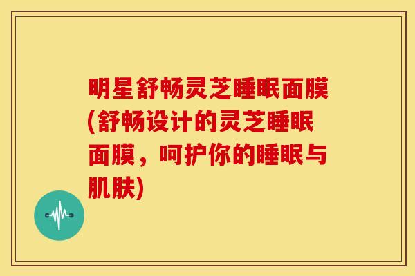 明星舒畅灵芝睡眠面膜(舒畅设计的灵芝睡眠面膜,呵护你的睡眠与肌肤)