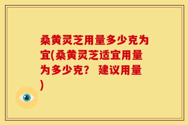 桑黄灵芝用量多少克为宜(桑黄灵芝适宜用量为多少克? 建议用量)