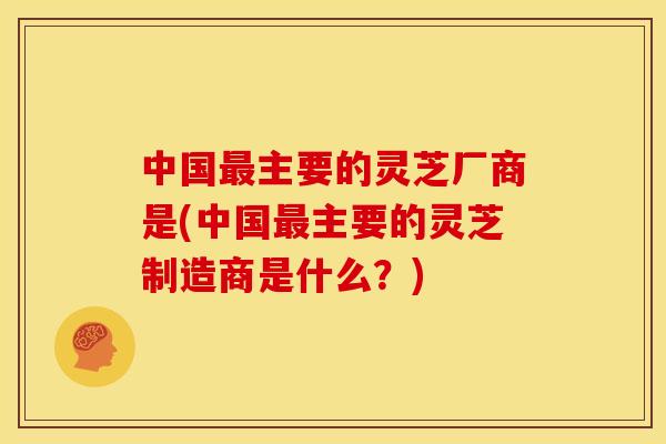 中国最主要的灵芝厂商是(中国最主要的灵芝制造商是什么?)