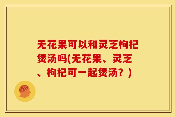 无花果可以和灵芝枸杞煲汤吗(无花果、灵芝、枸杞可一起煲汤？)