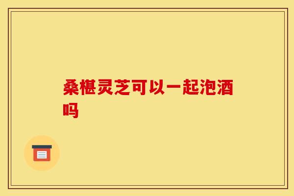 桑椹灵芝可以一起泡酒吗