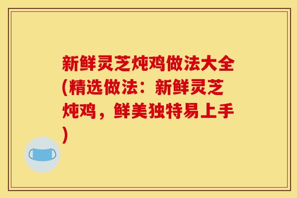 新鲜灵芝炖鸡做法大全(精选做法:新鲜灵芝炖鸡,鲜美独特易上手)