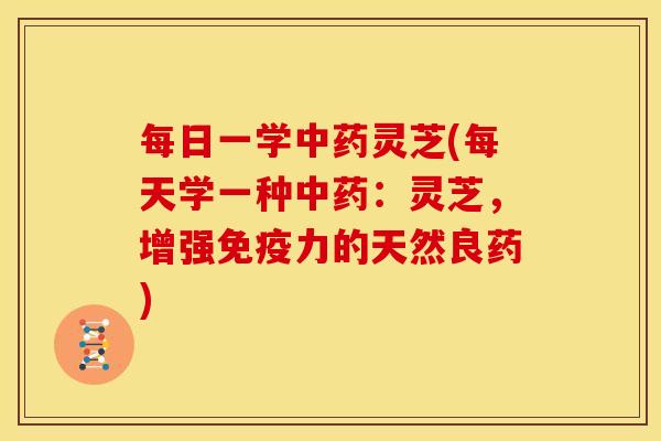 每日一学中药灵芝(每天学一种中药：灵芝，增强免疫力的天然良药)