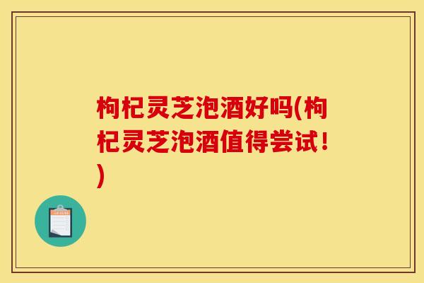 枸杞灵芝泡酒好吗(枸杞灵芝泡酒值得尝试！)