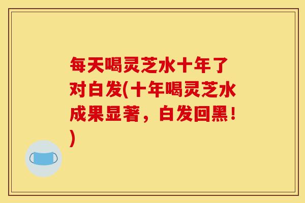 每天喝灵芝水十年了 对白发(十年喝灵芝水成果显著，白发回黑！)