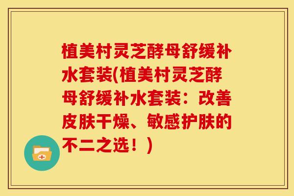 植美村灵芝酵母舒缓补水套装(植美村灵芝酵母舒缓补水套装：改善皮肤干燥、敏感护肤的不二之选！)