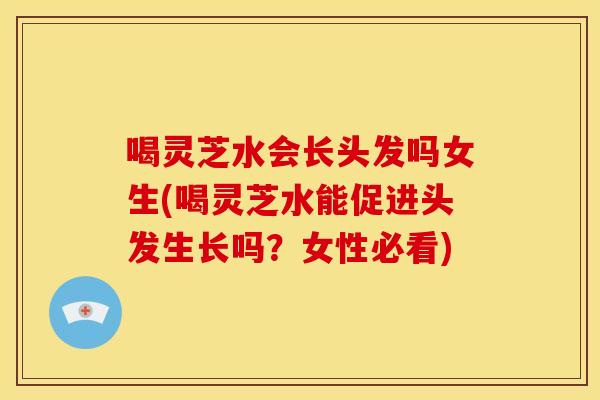 喝灵芝水会长头发吗女生(喝灵芝水能促进头发生长吗?女性必看)