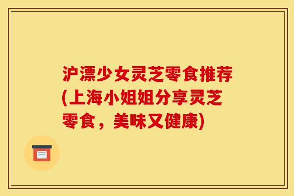 沪漂少女灵芝零食推荐(上海小姐姐分享灵芝零食,美味又健康)