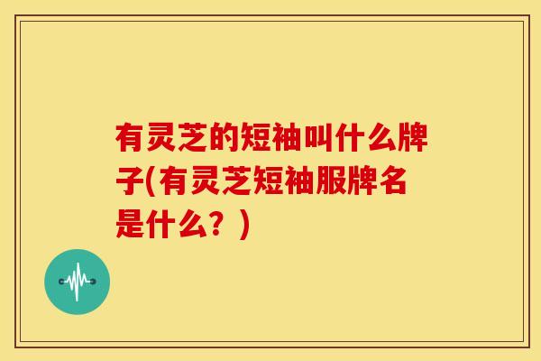 有灵芝的短袖叫什么牌子(有灵芝短袖服牌名是什么？)