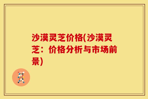 沙漠灵芝价格(沙漠灵芝:价格分析与市场前景)