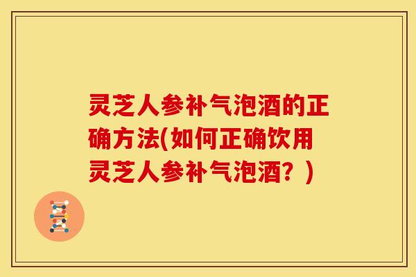 灵芝人参补气泡酒的正确方法(如何正确饮用灵芝人参补气泡酒?)