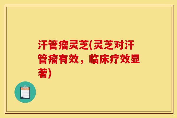 汗管瘤灵芝(灵芝对汗管瘤有效,临床疗效显著)