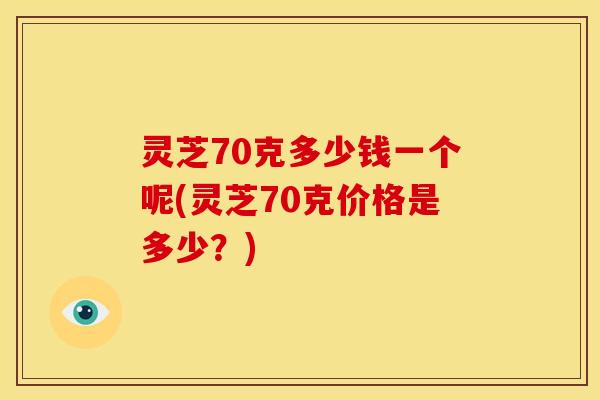 灵芝70克多少钱一个呢(灵芝70克价格是多少？)