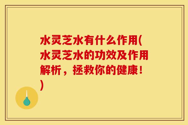 水灵芝水有什么作用(水灵芝水的功效及作用解析,拯救你的健康!)