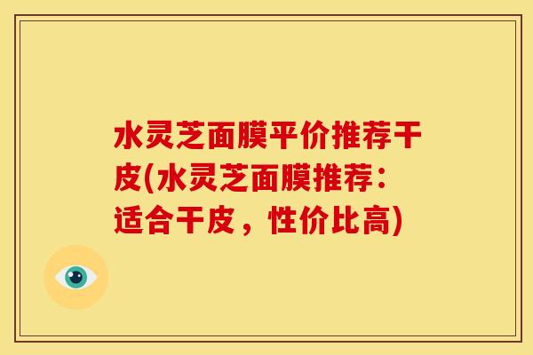 水灵芝面膜平价推荐干皮(水灵芝面膜推荐:适合干皮,性价比高)