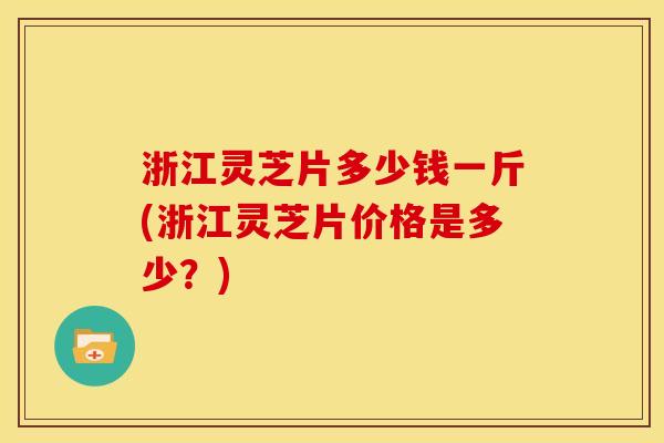 浙江灵芝片多少钱一斤(浙江灵芝片价格是多少?)