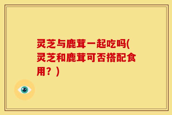 灵芝与鹿茸一起吃吗(灵芝和鹿茸可否搭配食用?)