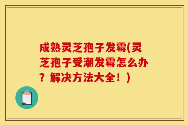 成熟灵芝孢子发霉(灵芝孢子受潮发霉怎么办?解决方法大全!)