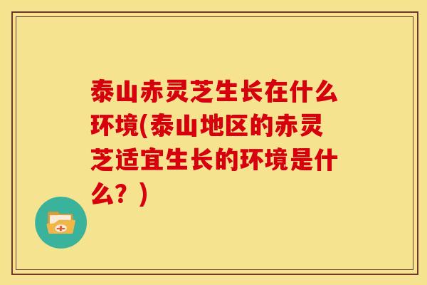 泰山赤灵芝生长在什么环境(泰山地区的赤灵芝适宜生长的环境是什么？)