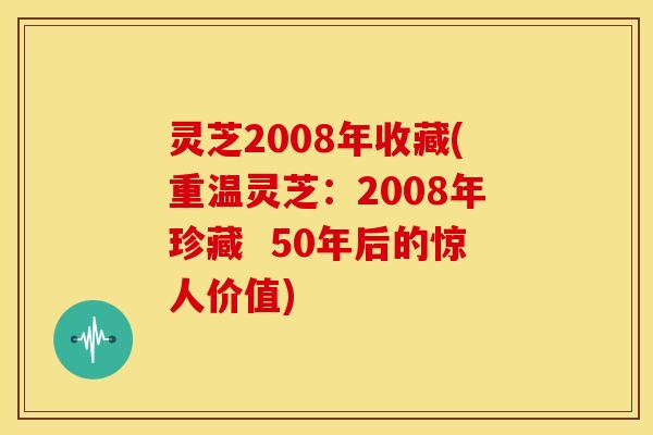灵芝2008年收藏(重温灵芝:2008年珍藏 50年后的惊人价值)