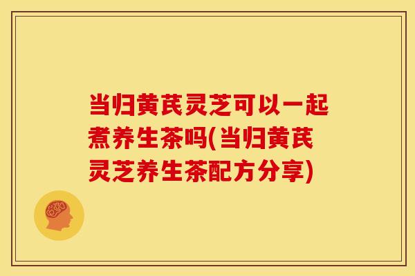 当归黄芪灵芝可以一起煮养生茶吗(当归黄芪灵芝养生茶配方分享)