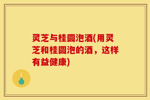 灵芝与桂圆泡酒(用灵芝和桂圆泡的酒，这样有益健康)
