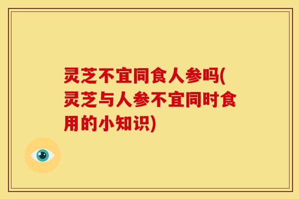 灵芝不宜同食人参吗(灵芝与人参不宜同时食用的小知识)
