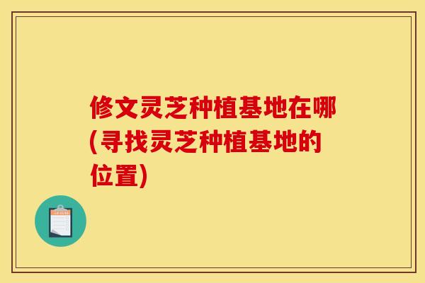 修文灵芝种植基地在哪(寻找灵芝种植基地的位置)