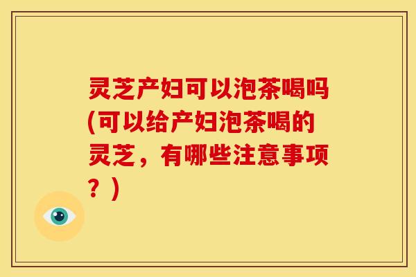 灵芝产妇可以泡茶喝吗(可以给产妇泡茶喝的灵芝，有哪些注意事项？)