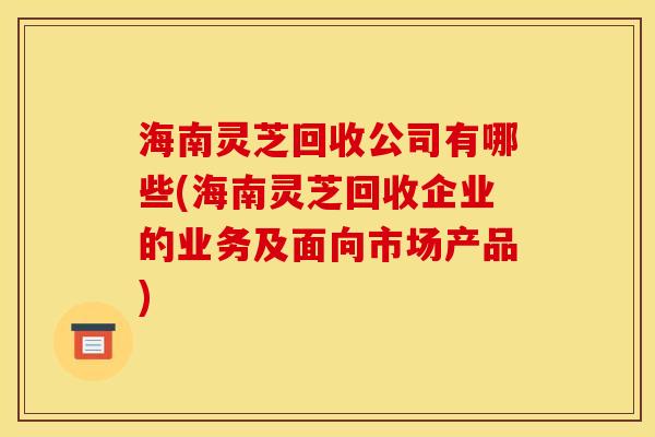 海南灵芝回收公司有哪些(海南灵芝回收企业的业务及面向市场产品)