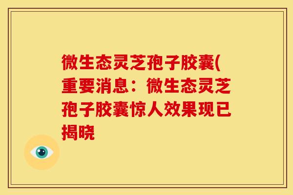 微生态灵芝孢子胶囊(重要消息：微生态灵芝孢子胶囊惊人效果现已揭晓