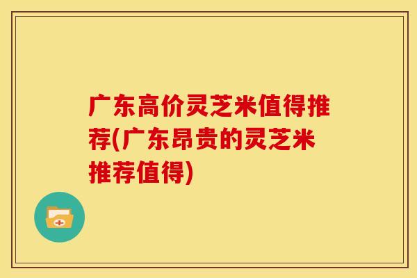 广东高价灵芝米值得推荐(广东昂贵的灵芝米推荐值得)