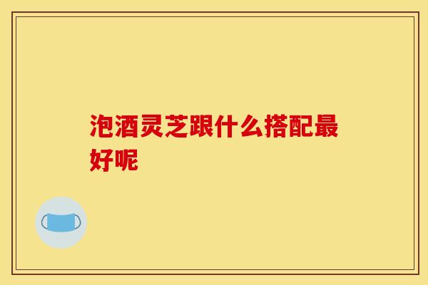 泡酒灵芝跟什么搭配最好呢