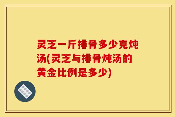 灵芝一斤排骨多少克炖汤(灵芝与排骨炖汤的黄金比例是多少)
