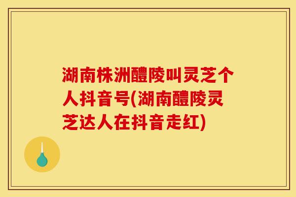 湖南株洲醴陵叫灵芝个人抖音号(湖南醴陵灵芝达人在抖音走红)