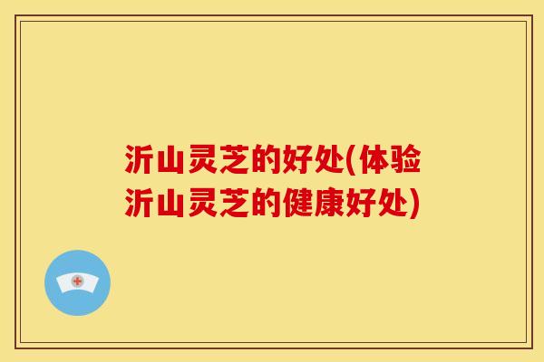 沂山灵芝的好处(体验沂山灵芝的健康好处)