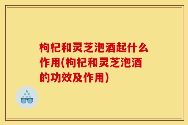枸杞和灵芝泡酒起什么作用(枸杞和灵芝泡酒的功效及作用)