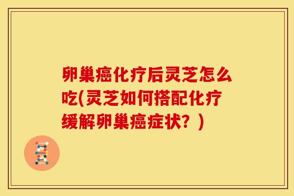卵巢癌化疗后灵芝怎么吃(灵芝如何搭配化疗缓解卵巢癌症状?)