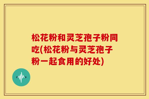 松花粉和灵芝孢子粉同吃(松花粉与灵芝孢子粉一起食用的好处)