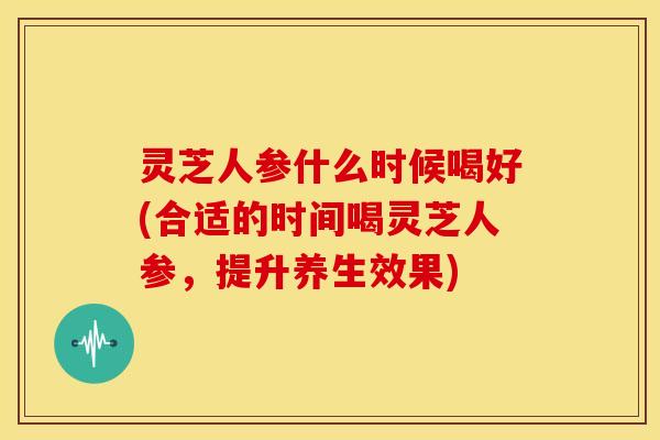 灵芝人参什么时候喝好(合适的时间喝灵芝人参，提升养生效果)