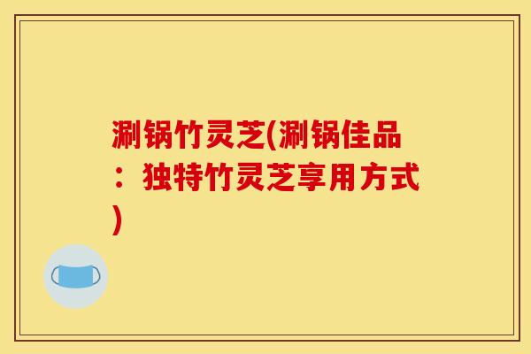 涮锅竹灵芝(涮锅佳品：独特竹灵芝享用方式)