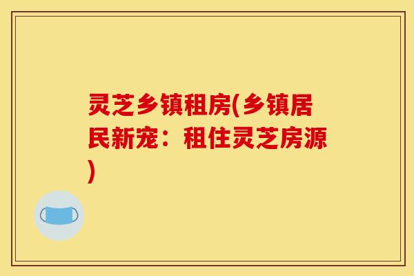 灵芝乡镇租房(乡镇居民新宠：租住灵芝房源)
