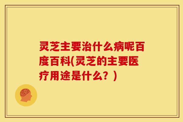 灵芝主要治什么病呢百度百科(灵芝的主要医疗用途是什么?)