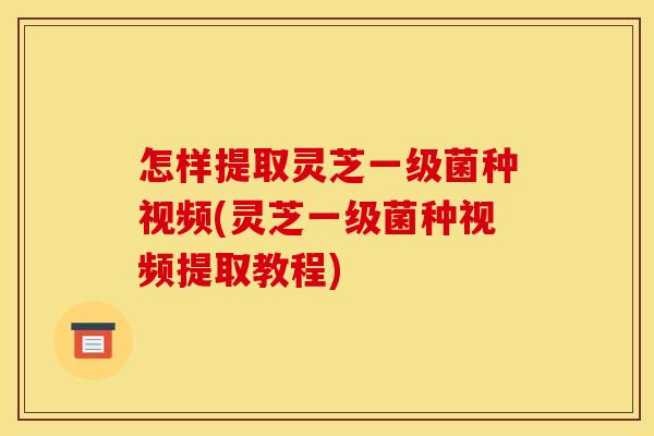 怎样提取灵芝一级菌种视频(灵芝一级菌种视频提取教程)