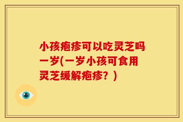 小孩疱疹可以吃灵芝吗一岁(一岁小孩可食用灵芝缓解疱疹?)