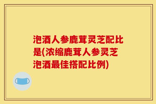泡酒人参鹿茸灵芝配比是(浓缩鹿茸人参灵芝泡酒最佳搭配比例)