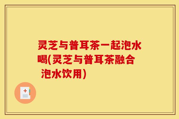 灵芝与普耳茶一起泡水喝(灵芝与普耳茶融合 泡水饮用)