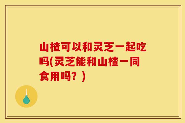 山楂可以和灵芝一起吃吗(灵芝能和山楂一同食用吗？)